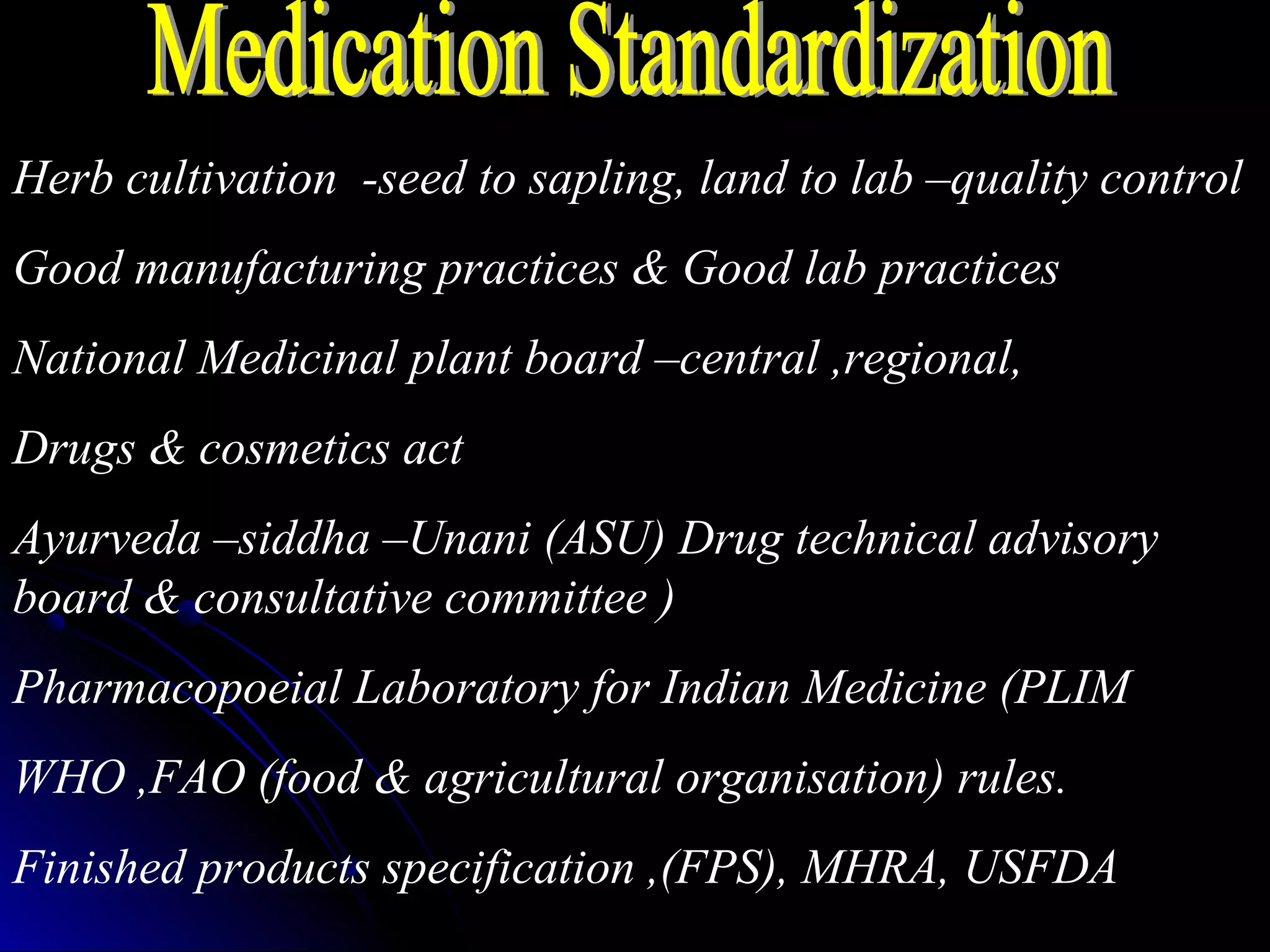 Herb cultivation -seed to sapling, land to lab –quality control
Good manufacturing practices & Good lab practices
National Medicinal plant board –central ,regional,
Drugs & cosmetics act
Ayurveda –siddha –Unani (ASU) Drug technical advisory
board & consultative committee )
Pharmacopoeial Laboratory for Indian Medicine (PLIM
WHO ,FAO (food & agricultural organisation) rules.
Finished products specification ,(FPS), MHRA, USFDA
 