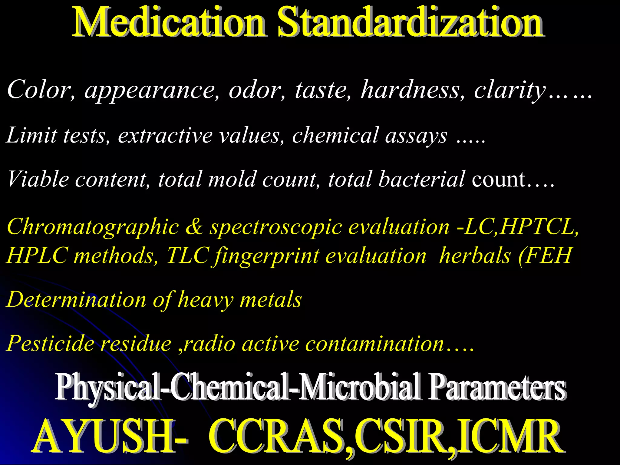 Color, appearance, odor, taste, hardness, clarity……
Limit tests, extractive values, chemical assays …..
Viable content, total mold count, total bacterial count….
Chromatographic & spectroscopic evaluation -LC,HPTCL,
HPLC methods, TLC fingerprint evaluation herbals (FEH
Determination of heavy metals
Pesticide residue ,radio active contamination….
 