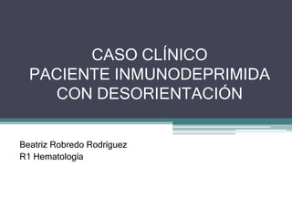 CASO CLÍNICO
PACIENTE INMUNODEPRIMIDA
CON DESORIENTACIÓN
Beatriz Robredo Rodríguez
R1 Hematología
 