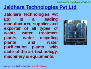 Jaldhara Technologies Pvt Ltd
for more information click here.
Jaldhara Technologies Pvt
Ltd is a leading
manufacturer, supplier and
exporter of all types of
waste water treatment
plants, water recycling
plants and water
purification plants with
state of the art technology,
machinery & equipments.
Jaldhara Technologies Pvt Ltd
 