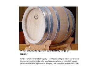 What about Hungarian oak barrels, large or small? Here’s a small side trip to Hungary -- for those wishing to either age or serve their wine in authentic barrels,  you have your choice of Holm Oak barrels (from the Northern Highlands of Hungary,  the same species as French Oak).  
