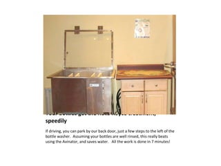 Your bottles get the Rolls Royce treatment, speedily If driving, you can park by our back door, just a few steps to the left of the bottle washer.  Assuming your bottles are well rinsed, this really beats using the Avinator, and saves water.  All the work is done in 7 minutes! 