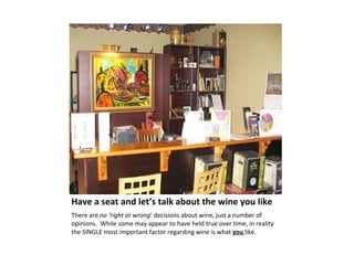 Have a seat and let’s talk about the wine you like  There are  no ‘right or wrong ’ decisions about wine, just a number of opinions.  While some may appear to have held true over time, in reality the SINGLE most important factor regarding wine is what  you  like.  