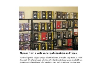 Choose from a wide variety of countries and types  Travel the globe!  Do you fancy a bit of Australian, or maybe a dip down to South America?  We offer a broad selection of red and white table wines, created from grapes sourced worldwide, plus specialty types such as port and ice-style wine.  
