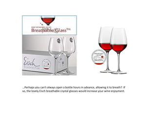 … Perhaps you can’t always open a bottle hours in advance, allowing it to breath?  If so, the lovely Eisch breathable crystal glasses would increase your wine enjoyment. 