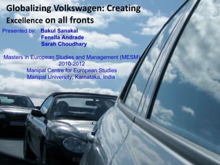 Globalizing Volkswagen: Creating  Excellence  on all fronts Presented by:  Bakul Sanakal   Fenella Andrade   Sarah Choudhary Masters in European Studies and Management (MESM) 2010-2012 Manipal Centre for European Studies Manipal University, Karnataka, India  