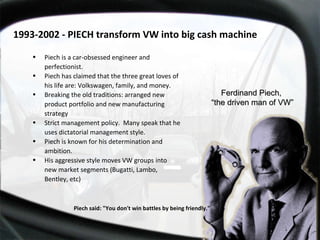 Piech said: "You don't win battles by being friendly."  Piech is a car-obsessed engineer and perfectionist.  Piech has claimed that the three great loves of his life are: Volkswagen, family, and money. Breaking the old traditions: arranged new  product portfolio and new manufacturing strategy Strict management policy.  Many speak that he uses dictatorial management style.  Piech is known for his determination and ambition. His aggressive style moves VW groups into new market segments (Bugatti, Lambo, Bentley, etc) Ferdinand Piech,  “ the driven man of VW” 1993-2002 - PIECH transform VW into big cash machine  