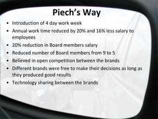 Piech’s Way Introduction of 4 day work week Annual work time reduced by 20% and 16% less salary to employees  20% reduction in Board members salary Reduced number of Board members from 9 to 5 Believed in open competition between the brands Different brands were free to make their decisions as long as they produced good results Technology sharing between the brands 
