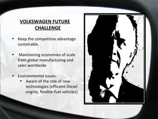 VOLKSWAGEN FUTURE CHALLENGE Keep the competitive advantage sustainable.  Maintaining economies of scale from global manufacturing and sales worldwide Environmental issues: Aware of the role of new technologies (efficient Diesel engine, flexible-fuel vehicles) 