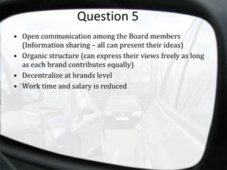Question 5 Open communication among the Board members (Information sharing – all can present their ideas) Organic structure (can express their views freely as long as each brand contributes equally) Decentralize at brands level Work time and salary is reduced 