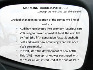 Gradual change in perception of the company's line of products: Audi having elevated into premium luxurious cars Volkswagen moved upmarket to fill the void left by Audi (the fifth-generation Passat launched) Seat and Skoda now occupying what was once VW's core market In 1994, start the development of new bettle This (VW) move upmarket was continued with the Mark 4 Golf, introduced at the end of 1997 MANAGING PRODUCTS PORTFOLIO:  ..through the heart and soul of the brand  