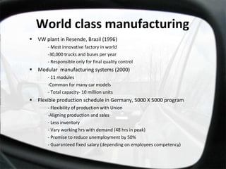 World class manufacturing VW plant in Resende, Brazil (1996) - Most innovative factory in world -30,000 trucks and buses per year - Responsible only for final quality control Modular  manufacturing systems (2000) - 11 modules -Common for many car models - Total capacity- 10 million units Flexible production schedule in Germany, 5000 X 5000 program - Flexibility of production with Union -Aligning production and sales - Less inventory  - Vary working hrs with demand (48 hrs in peak) - Promise to reduce unemployment by 50% - Guaranteed fixed salary (depending on employees competency) 