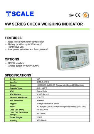 • Easy to use front panel configuration
• Battery provides up to 35 hours of
continuous use.
• Low power indication and Auto power off
SPECIFICATIONS
FEATURES
VW SERIES CHECK WEIGHING INDICATOR
• RS232 interface
• Analog output (0~10v/4~20mA)
OPTIONS
Art No VW
Item No 01TS-D-WI010
Display 16.5MM/13.5MM LCD Display with Green LED Backlight
Operate Temp 0°C ~ +40°C
ADC Sigma Delta
ADC Update ≤ 1/10 Second
External Resolution 1/30,000
Max. Divisions 30,000D
Keypad 21Keys Mechanical Switch
Power AC Adapter ( 9V/800mA) Rechargeable Battery (6V/1.2Ah)
Load Cell (Max) 4 x 350Ohms
Load Cell Excitation
Voltage
5V/150mA
Gross Weight 1.5KG
Housing ABS Plastic
 