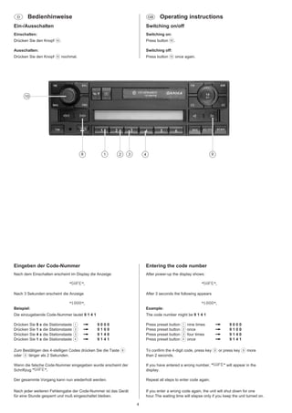 D

Bedienhinweise

GB

Operating instructions

Ein-/Ausschalten

Switching on/off

Einschalten:

Switching on:

Drücken Sie den Knopf :.

Press button :.

Ausschalten:

Switching off:

Drücken Sie den Knopf : nochmal.

Press button : once again.

10

8

1

2

3

9

4

Eingeben der Code-Nummer

Entering the code number

Nach dem Einschalten erscheint im Display die Anzeige:

After power-up the display shows:

"SAFE".

"SAFE".

Nach 3 Sekunden erscheint die Anzeige

After 3 seconds the following appears

"1000".

"1000".

Beispiel:

Example:

Die einzugebende Code-Nummer lautet 9 1 4 1

The code number might be 9 1 4 1

Drücken Sie 9 x die Stationstaste 1
Drücken Sie 1 x die Stationstaste 2
Drücken Sie 4 x die Stationstaste 3
Drücken Sie 1 x die Stationstaste 4

Press preset button 1 nine times
Press preset button 2 once
Press preset button 3 four times
Press preset button 4 once

9000
9100
9140
9141

9000
9100
9140
9141

Zum Bestätigen des 4-stelligen Codes drücken Sie die Taste 8
oder 9 länger als 2 Sekunden.

To confirm the 4-digit code, press key 8 or press key 9 more
than 2 seconds.

Wenn die falsche Code-Nummer eingegeben wurde erscheint der
Schriftzug "SAFE".

If you have entered a wrong number, "SAFE" will appear in the
display.

Der gesammte Vorgang kann nun wiederholt werden.

Repeat all steps to enter code again.

Nach jeder weiteren Fehleingabe der Code-Nummer ist das Gerät
für eine Stunde gesperrt und muß eingeschaltet bleiben.

If you enter a wrong code again, the unit will shut down for one
hour.The waiting time will elapse only if you keep the unit turned on.

4

 
