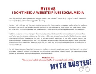 MYTH #8
     I DON’T NEED A WEBSITE IF I USE SOCIAL MEDIA
I have seen this school of thought a lot lately. Why pay to have a Web site when I can just set up a page on Facebook? I have even
seen people that should know better suggest this. It’s wrong.


You need a hub, in this case your Web site or blog, that you control to disseminate the message you need to deliver. You need some
central place that you can drive people to get more information or your response to an issue. Think of your site as the hub and all
your social media activities as the spokes that come o from it – all are necessary to make the wheel turn and drive the vehicle.


In addition, you do not want your main point of communication to be under the control of someone else’s terms of service. Face-
book, Twitter and other sites can and do change their privacy and terms of service whenever they feel like it and you need to stay
in compliance with those. You are also at their mercy for uptime if you solely rely on them for your online presence. You don’t pay
these companies any money, they do not care if your Fan page or account is up and available to your audience. If the site is down,
you lose opportunities and business. When you pay to host your site or blog, it’s your provider’s job to provide as much uptime as
possible, and they do.


Your web site also gives you the ability to announce new products or respond to situations as you see ﬁt with as much information
as you want. You are not limited to 140 characters. You can go into as much detail as you want or need, then use your social media
spokes to let people know information is on your site and provide the link.


                                                    The bottom line:
                       Yes, you need a site to act as your hub for all your social media activity.
 