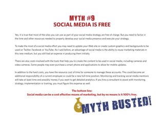 MYTH #9
                                       SOCIAL MEDIA IS FREE
Yes, it is true that most of the sites you can use as part of your social media strategy are free of charge. But you need to factor in
the time and other resources needed to properly develop your social media presence and execute your strategy.


To make the most of a social media e ort you may need to update your Web site or create custom graphics and backgrounds to be
used on Twitter, Facebook or YouTube. As I said before, an advantage of social media is the ability to reuse marketing materials in
this new medium, but you still had an expense in producing them initially.


There are also costs involved with the tools that help you to create the content to be used in social media, including cameras and
video cameras. Some people may even purchase a smart phone and applications to allow for mobile updates.


In addition to the hard costs, you have the resource cost of time for someone to manage these accounts. This could become an
additional responsibility of a current employee or could be a new full-time position. Monitoring and tracking social media mentions
will take at least time and possibly money if you want to get detailed analytics. If you hire a consultant to assist with monitoring,
strategy, implementation or training, you must ﬁgure this expense as well.


                                                The bottom line:
            Social media can be a cost e ective means of marketing, but by no means is it 100% free.
 
