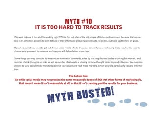 MYTH #10
                     IT IS TOO HARD TO TRACK RESULTS
We want to know if this stu is working, right? While I’m not a fan of the old phrase of Return on Investment because it is too nar-
row in its deﬁnition, people do want to know if their e orts are producing any results. To do this, as I have said before, set goals.


If you know what you want to get out of your social media e orts, it’s easier to see if you are achieving those results. You need to
choose what you want to measure and how you will deﬁne failure or success.


Some things you may consider to measure are number of comments, sales by tracking discount codes or asking for referrals, and
number of click-throughs on links as well as number of retweets or sharing to show thought leadership and inﬂuence. You may also
choose to use a social media monitoring service to evaluate and track these markers, which can yield particularly valuable informa-
tion.

                                              The bottom line:
So while social media may not produce the same measurable types of ROI that other forms of marketing do,
   that doesn’t mean it isn’t measurable at all, or that it isn’t creating positive results for your business.
 