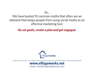 So...
  We have busted 10 common myths that often are an
obstacle that keeps people from using social media as an
                e ective marketing tool.
         Go set goals, create a plan and get engaged.




  And if you need help...call Village Works Communications at 240.529.3000 to help you get started!

                         www.villageworks.net
                          www. marketingroadhouse.com
 