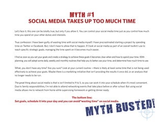 MYTH #1
              SOCIAL MEDIA TAKES UP TOO MUCH TIME
Let’s face it, this one can be totally true, but only if you allow it. You can control your social media time just as you control how much
time you spend on your other duties and interests.


True confession: I have been guilty of wasting time with social media myself. I have procrastinated starting a project by spending
time on Twitter or Facebook. But, I don’t have to allow that to happen. If I look at social media as part of an overall toolkit I use to
reach speciﬁc strategic goals, managing the time spent on it becomes much easier.


I ﬁnd as soon as you set your goals and create a strategy to achieve these goals it becomes clear when and how to spend your time. With
planning, you will adopt some daily, weekly and monthly routines that help you to better use your time, and determine how much time to use.


What, you don’t have any time? Are you sure? Look at your current routine —there is likely at least some time that is not being used
e ectively to achieve your goals. Maybe there is a marketing initiative that isn’t providing the results it once did, or an analysis that
no longer needs to be run.


The great thing about social media is that is isn’t limited to 9 to 5, so you can work it into your schedule when it’s most convenient.
Due to family responsibilities, I’m not able to attend networking events that take place before or after school. But using social
media allows me to network from home while supervising homework or getting dinner ready.


                                               The bottom line:
Set goals, schedule it into your day and you can avoid“wasting time” on social media.
 