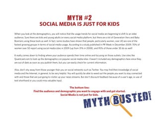 MYTH #2
                         SOCIAL MEDIA IS JUST FOR KIDS
When you look at the demographics, you will notice that the usage trends for social media are beginning to shift to an older
audience. Sure there are kids and young adults on every social media platform, but there are a lot of Generation Xers and Baby
Boomers using these tools as well. In fact, some studies have shown that people, particularly women, over 40 are one of the
fastest growing groups in terms of social media usage. According to a study published in PR Week in December 2009, 70% of
women over 50 report using social media sites in 2009 (up from 31% in 2008), and 95% of those under 30 do as well!


It really comes down to ﬁnding where your audience spends their time online and focusing on those outlets. Use sites like
Quantcast.com to look up the demographics on popular social media sites. I haven’t included any demographics here since they
are out of date as soon as you publish them, but you can easily check for current information.


Also, don’t shy away from those younger than you on social networks such as Twitter. You may ﬁnd their knowledge of social
media and the Internet, in general, to be very helpful. You will quickly be able to weed out the people you want to stay connected
with and those that are just going to clutter up your news streams. But don’t discount feedback because of a user’s age, or use of
text shorthand or you could miss valuable input.


                                                 The bottom line:
                   Find the audience and demographic you want to engage with and get started.
                                         Social Media is not just for kids.
 