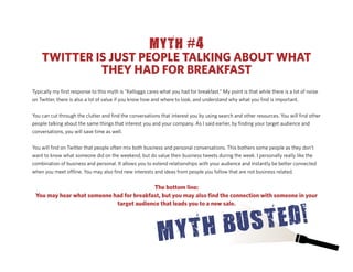 MYTH #4
    TWITTER IS JUST PEOPLE TALKING ABOUT WHAT
             THEY HAD FOR BREAKFAST
Typically my ﬁrst response to this myth is “Kelloggs cares what you had for breakfast.” My point is that while there is a lot of noise
on Twitter, there is also a lot of value if you know how and where to look, and understand why what you ﬁnd is important.


You can cut through the clutter and ﬁnd the conversations that interest you by using search and other resources. You will ﬁnd other
people talking about the same things that interest you and your company. As I said earlier, by ﬁnding your target audience and
conversations, you will save time as well.


You will ﬁnd on Twitter that people often mix both business and personal conversations. This bothers some people as they don’t
want to know what someone did on the weekend, but do value their business tweets during the week. I personally really like the
combination of business and personal. It allows you to extend relationships with your audience and instantly be better connected
when you meet o ine. You may also ﬁnd new interests and ideas from people you follow that are not business related.


                                          The bottom line:
 You may hear what someone had for breakfast, but you may also ﬁnd the connection with someone in your
                            target audience that leads you to a new sale.
 