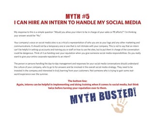 MYTH #5
I CAN HIRE AN INTERN TO HANDLE MY SOCIAL MEDIA
My response to this is a simple question “Would you allow your intern to be in charge of your sales or PR e orts?” I’m thinking
your answer would be “No.”


Your company’s voice on social media sites is as critical a representation of who you are as your logo and any other marketing and
communications. It should not be a temporary one or one that is not intimate with your company. This is not to say that an intern
can’t be helpful in setting up accounts and training you or sta on how to use the sites, but to put them in charge of the conversation
could be dangerous. Think of it as handing over your reputation when you give someone social media responsibilities. Do you really
want to give your entire corporate reputation to an intern?


The person or persons handling the day-to-day management and responses for your social media conversations should understand
the culture of your company, who to go to for answers and be involved in the overall social media strategy. They need to be
invested in the company and interested in truly learning from your customers. Not someone who is trying to gain some real-
world experience over the summer.


                                              The bottom line:
  Again, interns can be helpful in implementing and doing training when it comes to social media, but think
                             twice before turning your reputation over to them.
 