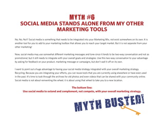 MYTH #6
     SOCIAL MEDIA STANDS ALONE FROM MY OTHER
                 MARKETING TOOLS
No, No, No!!! Social media is something that needs to be integrated into your Marketing Mix, not exist somewhere on its own. It is
another tool for you to add to your marketing toolbox that allows you to reach your target market. But it is not separate from your
other marketing!


Now, social media may use somewhat di erent marketing messages and tone since it tends to be two-way conversation and not as
promotional, but it still needs to integrate with your overall goals and strategies. Use this two-way conversation to your advantage
by asking for feedback on your product, marketing message or campaigns, but don’t wall it o on its own.


I want to point out a huge advantage to having your social media strategy integrated with your overall marketing strategy.
Recycling. Because you are integrating your e orts, you can reuse tools that you are currently using elsewhere or have even used
in the past. It’s time to look through the archives for old photos and even videos that can be shared with your community online.
Social media is not about reinventing the wheel, it is about using that wheel to take you to a new location.


                                            The bottom line:
       Use social media to extend and complement, not compete, with your overall marketing strategy.
 