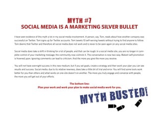 MYTH #7
       SOCIAL MEDIA IS A MARKETING SILVER BULLET
I have seen evidence of this myth a lot in my social media involvement. A person, say, Tom, reads about how another company was
successful on Twitter. Tom signs up for Twitter accounts. Tom tweets 10 self-serving tweets without trying to ﬁnd anyone to follow.
Tom deems that Twitter and therefore all social media does not work and is never to be seen again on any social media sites.


Social media does take a shift in thinking for a lot of people, and that can be rough. In a social media site, you are no longer in com-
plete control of your marketing message; the community now controls it. The conversation is now two-way. Blatant self-promotion
is frowned upon. Ignoring comments can lead to criticism. And the more you give the more you receive.


You will not have overnight success in this new medium, but if you set goals, create a strategy and then work your plan you can see
results and success. Social media, due to its relative newness, does take a little bit of trial and error. You will ﬁnd some tools work
better for you than others and what works on one site doesn’t on another. The more you truly engage and converse with people,
the more you will get out of your e orts.


                                                 The bottom line:
                        Plan your work and work your plan to make social media work for you.
 