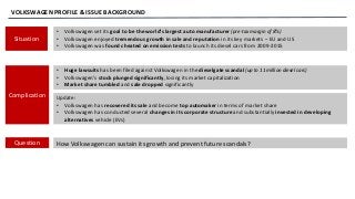 VOLKSWAGEN PROFILE & ISSUE BACKGROUND
Situation
Complication
Question
• Volkswagen set its goal to be the world’s largest auto manufacturer (pre-tax margin of 8%)
• Volkswagen enjoyed tremendous growth in sale and reputation in its key markets – EU and US
• Volkswagen was found cheated on emission tests to launch its diesel cars from 2009-2015
• Huge lawsuits has been filed against Volkswagen in the dieselgate scandal (up to 11 million diesel cars)
• Volkswagen’s stock plunged significantly, losing its market capitalization
• Market share tumbled and sale dropped significantly
How Volkswagen can sustain its growth and prevent future scandals?
Update:
• Volkswagen has recovered its sale and become top automaker in terms of market share
• Volkswagen has conducted several changes in its corporate structure and substantially invested in developing
alternatives vehicle (EVs)
 