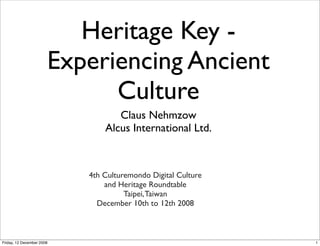 Heritage Key -
                       Experiencing Ancient
                             Culture
                                  Claus Nehmzow
                               Alcus International Ltd.



                           4th Culturemondo Digital Culture
                               and Heritage Roundtable
                                     Taipei, Taiwan
                             December 10th to 12th 2008



Friday, 12 December 2008                                      1
 