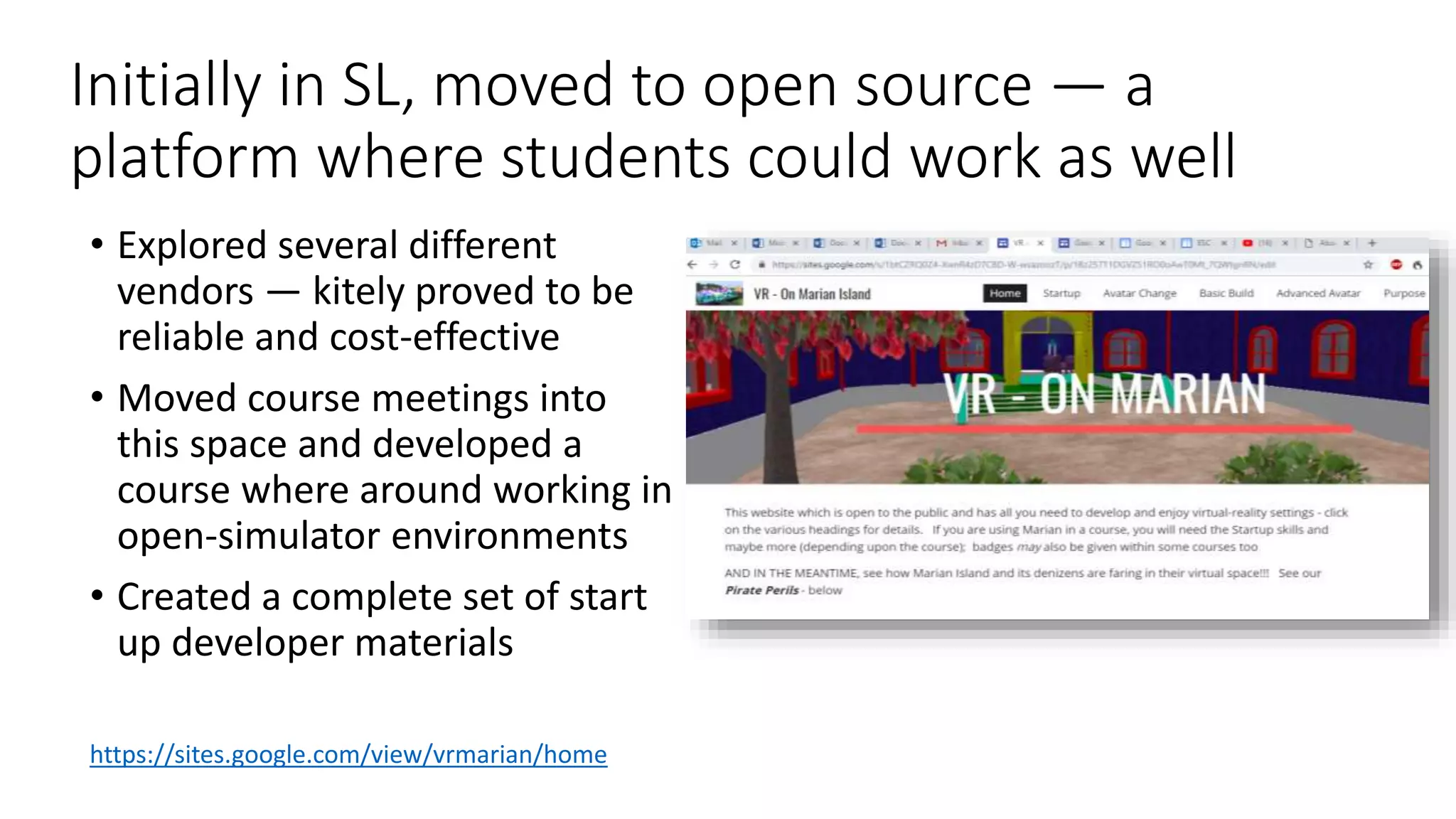 Initially in SL, moved to open source — a
platform where students could work as well
• Explored several different
vendors — kitely proved to be
reliable and cost-effective
• Moved course meetings into
this space and developed a
course where around working in
open-simulator environments
• Created a complete set of start
up developer materials
https://sites.google.com/view/vrmarian/home
 