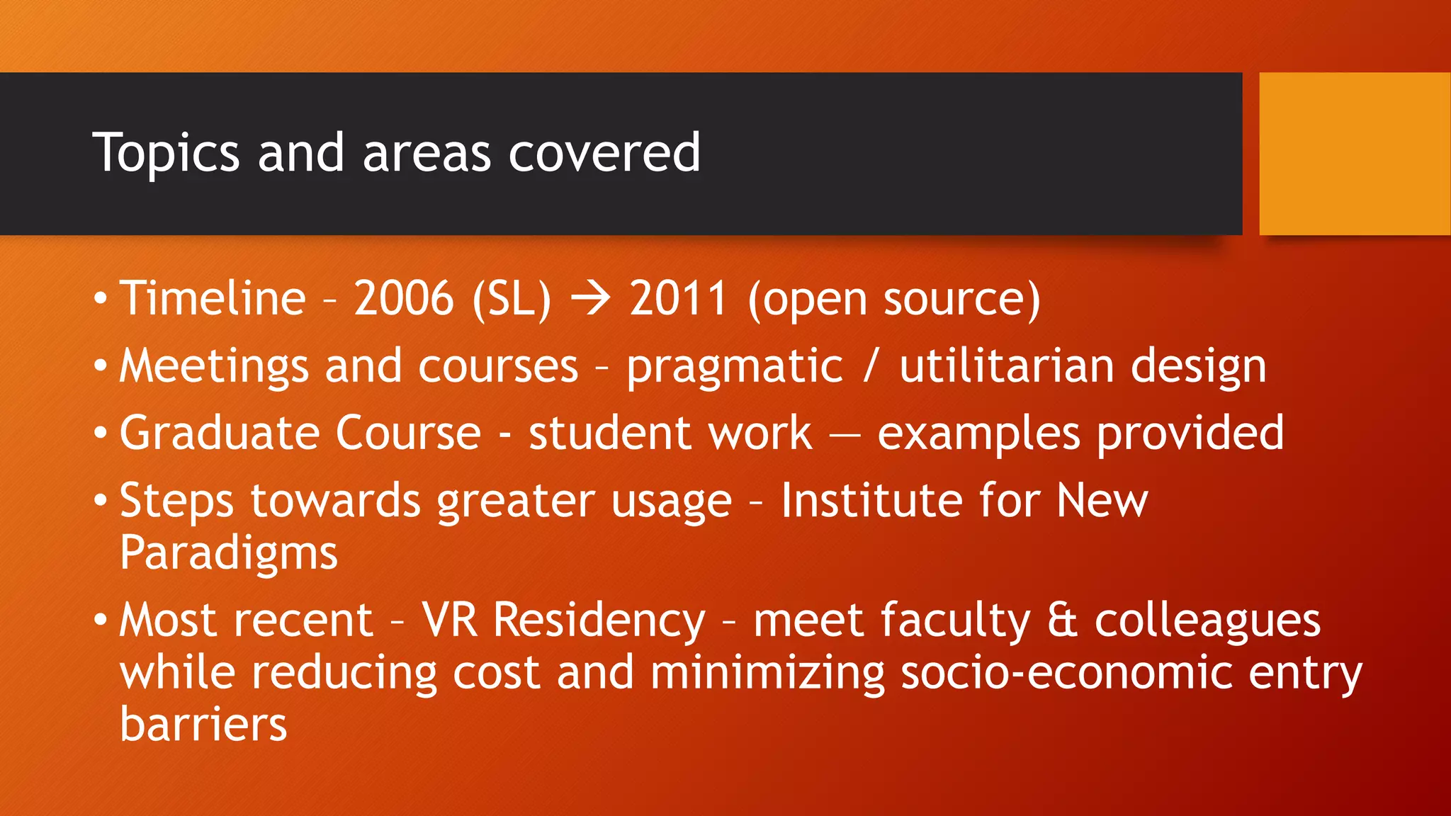 Topics and areas covered
• Timeline – 2006 (SL)  2011 (open source)
• Meetings and courses – pragmatic / utilitarian design
• Graduate Course - student work — examples provided
• Steps towards greater usage – Institute for New
Paradigms
• Most recent – VR Residency – meet faculty & colleagues
while reducing cost and minimizing socio-economic entry
barriers
 