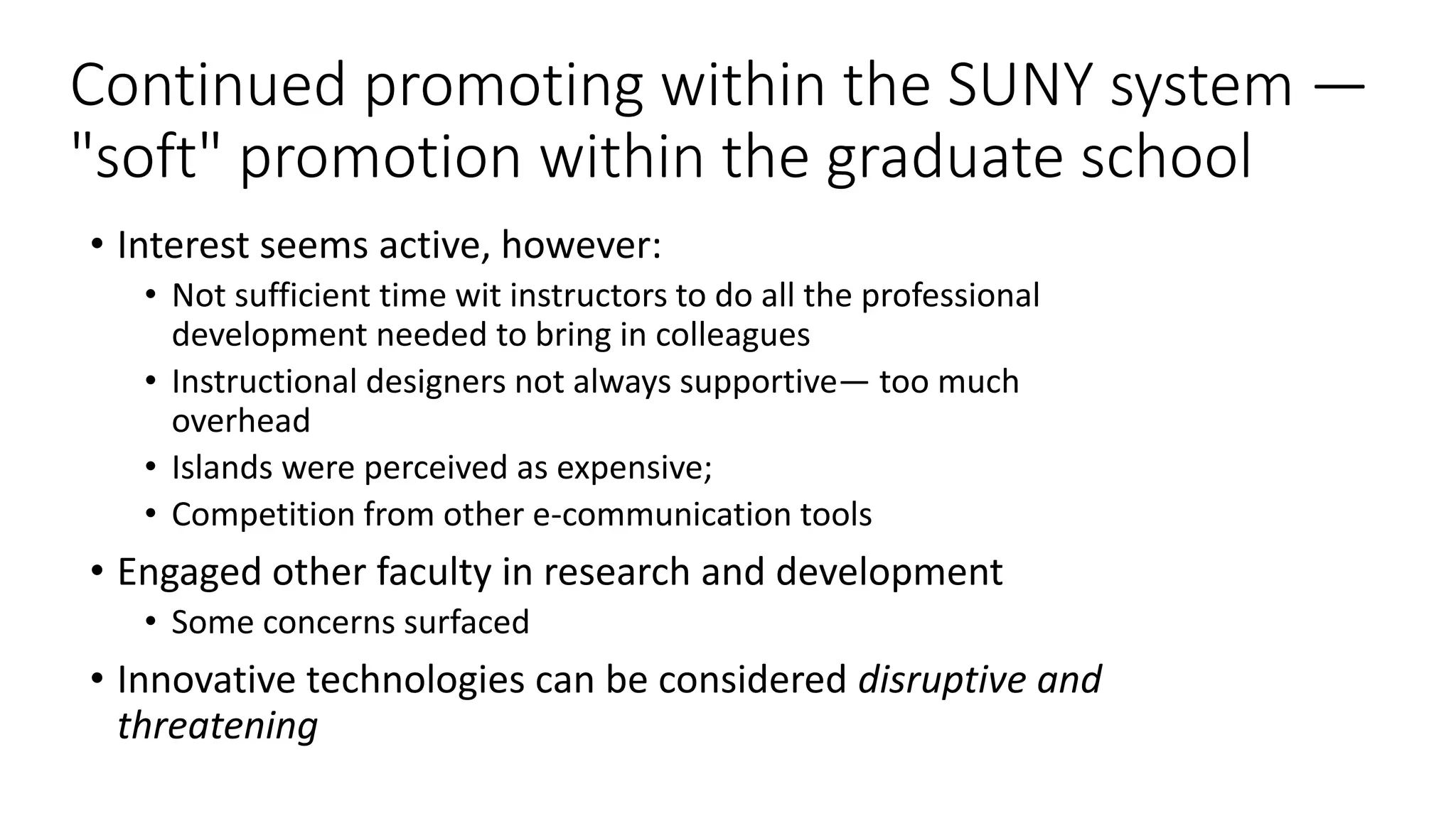 Continued promoting within the SUNY system —
"soft" promotion within the graduate school
• Interest seems active, however:
• Not sufficient time wit instructors to do all the professional
development needed to bring in colleagues
• Instructional designers not always supportive— too much
overhead
• Islands were perceived as expensive;
• Competition from other e-communication tools
• Engaged other faculty in research and development
• Some concerns surfaced
• Innovative technologies can be considered disruptive and
threatening
 