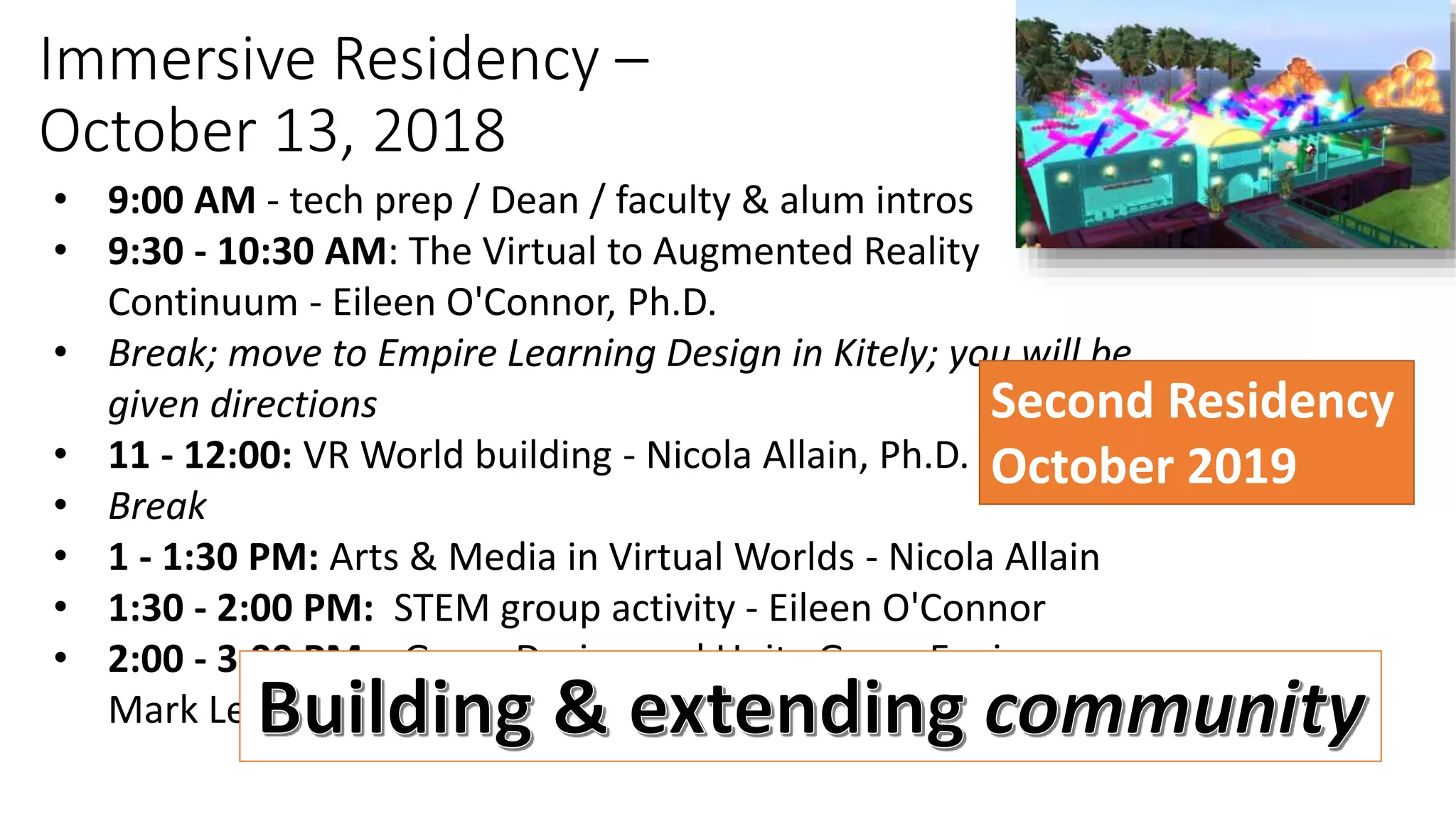 Immersive Residency –
October 13, 2018
• 9:00 AM - tech prep / Dean / faculty & alum intros
• 9:30 - 10:30 AM: The Virtual to Augmented Reality
Continuum - Eileen O'Connor, Ph.D.
• Break; move to Empire Learning Design in Kitely; you will be
given directions
• 11 - 12:00: VR World building - Nicola Allain, Ph.D.
• Break
• 1 - 1:30 PM: Arts & Media in Virtual Worlds - Nicola Allain
• 1:30 - 2:00 PM: STEM group activity - Eileen O'Connor
• 2:00 - 3:00 PM: Game Design and Unity Game Engine -
Mark Lewis, MA
Second Residency
October 2019
 