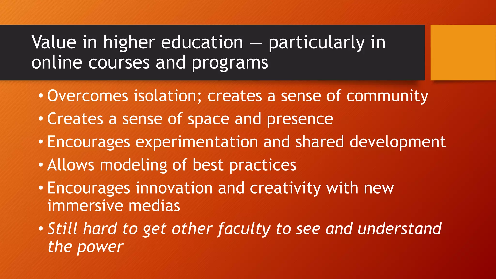 Value in higher education — particularly in
online courses and programs
• Overcomes isolation; creates a sense of community
• Creates a sense of space and presence
• Encourages experimentation and shared development
• Allows modeling of best practices
• Encourages innovation and creativity with new
immersive medias
• Still hard to get other faculty to see and understand
the power
 