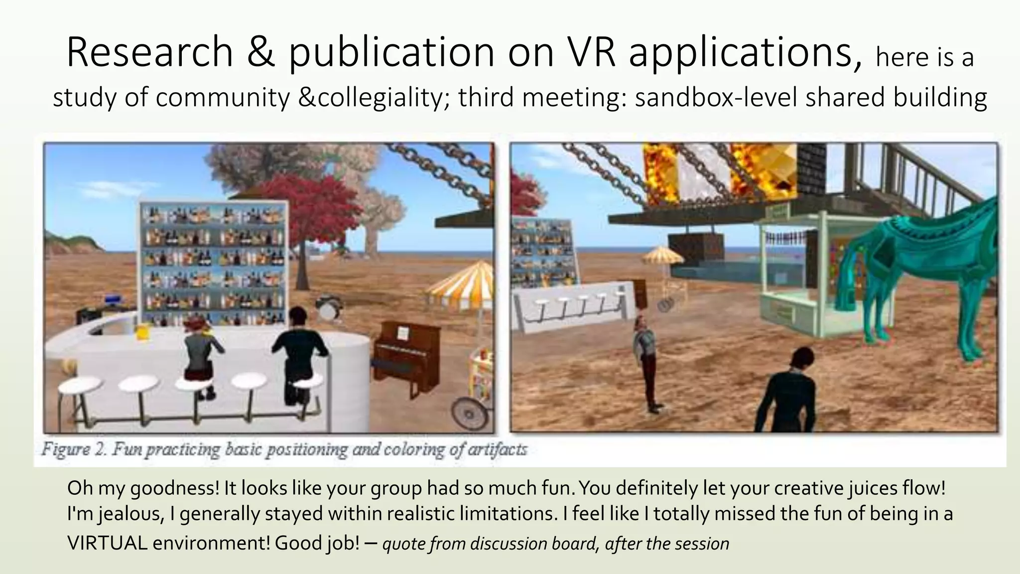 Research & publication on VR applications, here is a
study of community &collegiality; third meeting: sandbox-level shared building
Oh my goodness! It looks like your group had so much fun.You definitely let your creative juices flow!
I'm jealous, I generally stayed within realistic limitations. I feel like I totally missed the fun of being in a
VIRTUAL environment! Good job! – quote from discussion board, after the session
 