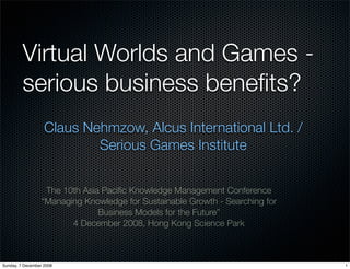 Virtual Worlds and Games -
         serious business beneﬁts?
                   Claus Nehmzow, Alcus International Ltd. /
                           Serious Games Institute


                  The 10th Asia Paciﬁc Knowledge Management Conference
                 “Managing Knowledge for Sustainable Growth - Searching for
                               Business Models for the Future”
                        4 December 2008, Hong Kong Science Park



Sunday, 7 December 2008                                                       1
 