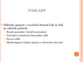 NÁKLADY  Náklady spojené s využitím Second Life se dělí na několik položek: Koupě pozemku / měsíční pronájem Virtuální vybudování firemního sídla Provoz sídla Marketingové výdaje spojené s oslovením obyvatel 