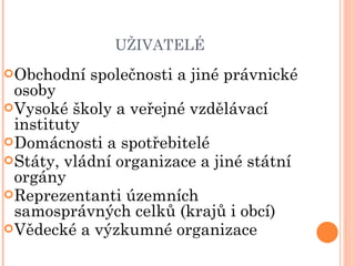 UŽIVATELÉ Obchodní společnosti a jiné právnické osoby Vysoké školy a veřejné vzdělávací instituty Domácnosti a spotřebitelé  Státy, vládní organizace a jiné státní orgány Reprezentanti územních samosprávných celků (krajů i obcí) Vědecké a výzkumné organizace 