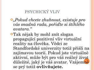 PSYCHICKÝ VLIV „ Pokud chcete zhubnout, existuje pro vás snadná rada, pořiďte si štíhlého avatara.“ Tak nějak by mohl znít slogan propagující pozitivní vliv virtuální reality na člověka. Vědci ze Standfordské univerzity totiž přišli na zajímavou teorií. Pokud jste virtuálně aktivní, může být pro váš reálný život důležité, jaký je váš avatar. Vzájemně se prý totiž  ovlivňujete. 