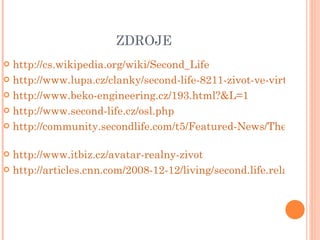 ZDROJE http://cs.wikipedia.org/wiki/Second_Life http://www.lupa.cz/clanky/second-life-8211-zivot-ve-virtualni-realite/ http://www.beko-engineering.cz/193.html?&L=1 http://www.second-life.cz/osl.php http://community.secondlife.com/t5/Featured-News/The-Second-Life-Economy-in-Q2-2011/ba-p/1035321   http://www.itbiz.cz/avatar-realny-zivot http://articles.cnn.com/2008-12-12/living/second.life.relationship.irpt_1_virtual-world-wedding-latte?_s=PM:LIVING 