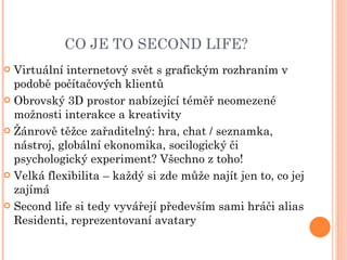 CO JE TO SECOND LIFE? Virtuální internetový svět s grafickým rozhraním v podobě počítačových klientů Obrovský 3D prostor nabízející téměř neomezené možnosti interakce a kreativity Žánrově těžce zařaditelný: hra, chat / seznamka, nástroj, globální ekonomika, socilogický či psychologický experiment? Všechno z toho! Velká flexibilita – každý si zde může najít jen to, co jej zajímá Second life si tedy vyvářejí především sami hráči alias Residenti, reprezentovaní avatary 