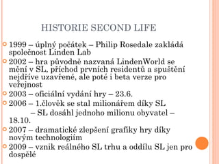 HISTORIE SECOND LIFE 1999 – úplný počátek – Philip Rosedale zakládá společnost Linden Lab 2002 – hra původně nazvaná LindenWorld se mění v SL, příchod prvních residentů a spuštění nejdříve uzavřené, ale poté i beta verze pro veřejnost 2003 – oficiální vydání hry – 23.6. 2006 – 1.člověk se stal milionářem díky SL   –  SL dosáhl jednoho milionu obyvatel – 18.10. 2007 – dramatické zlepšení grafiky hry díky novým technologiím 2009 – vznik reálného SL trhu a oddílu SL jen pro dospělé 