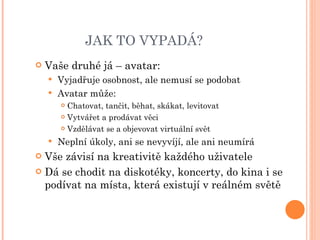 JAK TO VYPADÁ? Vaše druhé já – avatar: Vyjadřuje osobnost, ale nemusí se podobat Avatar může: Chatovat, tančit, běhat, skákat, levitovat Vytvářet a prodávat věci Vzdělávat se a objevovat virtuální svět Neplní úkoly, ani se nevyvíjí, ale ani neumírá Vše závisí na kreativitě každého uživatele Dá se chodit na diskotéky, koncerty, do kina i se podívat na místa, která existují v reálném světě 