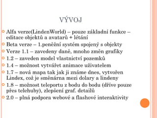 VÝVOJ Alfa verze(LindenWorld) – pouze základní funkce – editace objektů a avatarů + létání Beta verze – 1.peněžní systém spojený s objekty Verze 1.1 – zavedeny daně, mnoho změn grafiky 1.2 – zaveden model vlastnictví pozemků 1.4 – možnost vytvářet animace uživatelem 1.7 – nová mapa tak jak ji známe dnes, vytvořen Lindex, což je směnárna mezi dolary a lindeny 1.8 – možnost teleportu z bodu do bodu (dříve pouze přes telehuby), zlepšení graf. detailů 2.0 – plná podpora webové a flashové interaktivity 