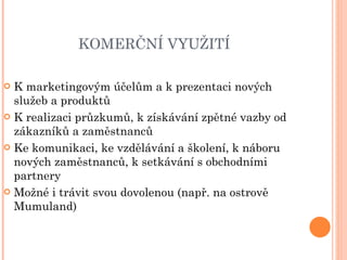 KOMERČNÍ VYUŽITÍ  K marketingovým účelům a k prezentaci nových služeb a produktů K realizaci průzkumů, k získávání zpětné vazby od zákazníků a zaměstnanců Ke komunikaci, ke vzdělávání a školení, k náboru nových zaměstnanců, k setkávání s obchodními partnery Možné i trávit svou dovolenou (např. na ostrově Mumuland) 