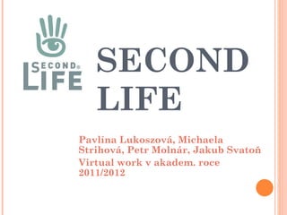 SECOND LIFE Pavlína Lukoszová, Michaela Strihová, Petr Molnár, Jakub Svatoň Virtual work v akadem. roce 2011/2012 