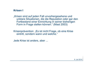 Krisen I
„Krisen sind auf jeden Fall unvorhergesehene und
unklare Situationen, die die Reputation oder gar den
Fortbestand einer Einrichtung in seiner bisherigen
Form in Frage stellen können.“ (Mast 2003)
Krisenprävention: „Es ist nicht Frage, ob eine Krise
eintritt, sondern wann und welche.“
Jede Krise ist anders, aber ...
8. Juli 2014
 