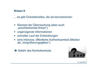 Krisen II
... es gibt Charakteristika, die sie kennzeichnen:
  Element der Überraschung (aber auch
„anschleichende Krisen“)
  ungenügende Informationen
  schneller Lauf der Entwicklungen
  eine intensive, öffentliche Aufmerksamkeit (Medien
als „Vergrößerungsgläser“)
 Gefahr des Kontrollverlusts
8. Juli 2014
 