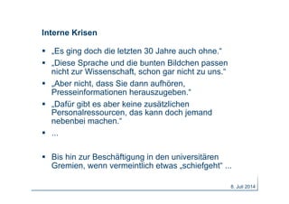Interne Krisen
  „Es ging doch die letzten 30 Jahre auch ohne.“
  „Diese Sprache und die bunten Bildchen passen
nicht zur Wissenschaft, schon gar nicht zu uns.“
  „Aber nicht, dass Sie dann aufhören,
Presseinformationen herauszugeben.“
  „Dafür gibt es aber keine zusätzlichen
Personalressourcen, das kann doch jemand
nebenbei machen.“
  ...
  Bis hin zur Beschäftigung in den universitären
Gremien, wenn vermeintlich etwas „schiefgeht“ ...
8. Juli 2014
 